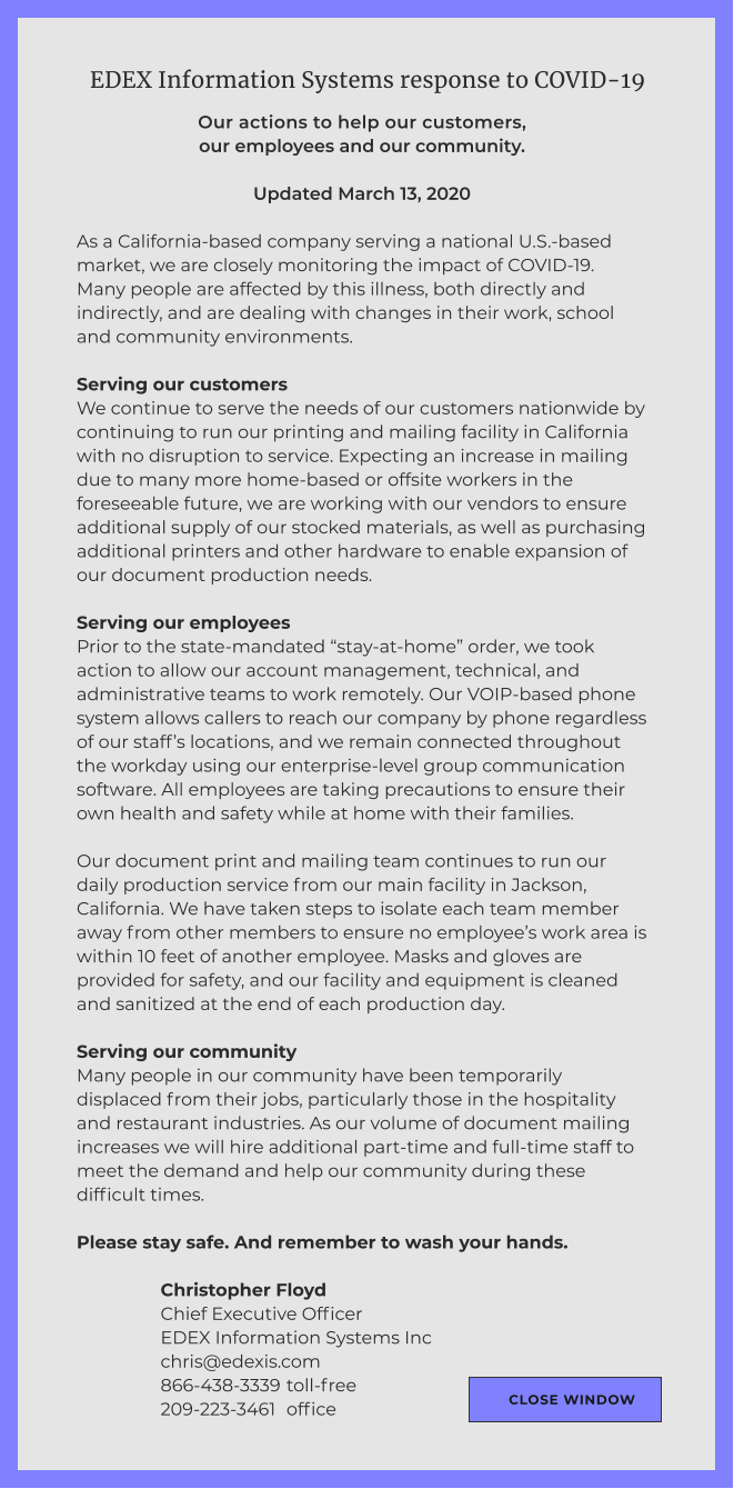 EDEX Information Systems response to COVID-19 Our actions to help our customers, our employees and our community.  Updated March 13, 2020  As a California-based company serving a national U.S.-based market, we are closely monitoring the impact of COVID-19. Many people are affected by this illness, both directly and indirectly, and are dealing with changes in their work, school and community environments.   Serving our customers We continue to serve the needs of our customers nationwide by continuing to run our printing and mailing facility in California with no disruption to service. Expecting an increase in mailing due to many more home-based or offsite workers in the foreseeable future, we are working with our vendors to ensure additional supply of our stocked materials, as well as purchasing additional printers and other hardware to enable expansion of our document production needs.   Serving our employees Prior to the state-mandated “stay-at-home” order, we took action to allow our account management, technical, and administrative teams to work remotely. Our VOIP-based phone system allows callers to reach our company by phone regardless of our staff’s locations, and we remain connected throughout the workday using our enterprise-level group communication software. All employees are taking precautions to ensure their own health and safety while at home with their families.  Our document print and mailing team continues to run our daily production service from our main facility in Jackson, California. We have taken steps to isolate each team member away from other members to ensure no employee’s work area is within 10 feet of another employee. Masks and gloves are provided for safety, and our facility and equipment is cleaned and sanitized at the end of each production day.  Serving our community Many people in our community have been temporarily displaced from their jobs, particularly those in the hospitality and restaurant industries. As our volume of document mailing increases we will hire additional part-time and full-time staff to meet the demand and help our community during these difficult times.  Please stay safe. And remember to wash your hands.  Christopher Floyd Chief Executive Officer EDEX Information Systems Inc chris@edexis.com 866-438-3339 	toll-free 209-223-3461 	office CLOSE WINDOW